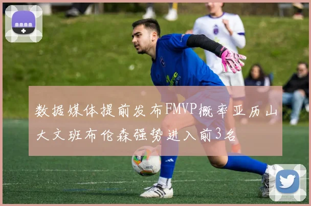 数据媒体提前发布FMVP概率亚历山大文班布伦森强势进入前3名