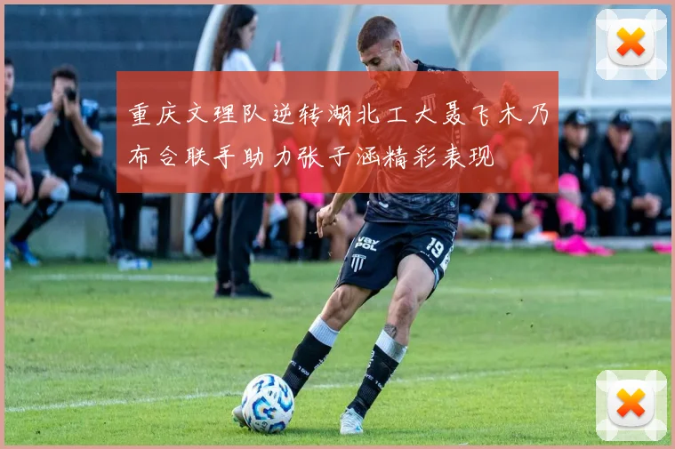 重庆文理队逆转湖北工大聂飞木乃布合联手助力张子涵精彩表现