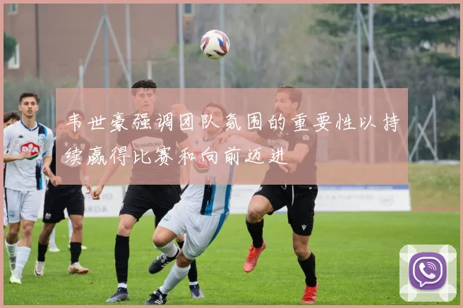 韦世豪强调团队氛围的重要性以持续赢得比赛和向前迈进