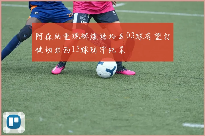 阿森纳重现辉煌场均丢03球有望打破切尔西15球防守纪录