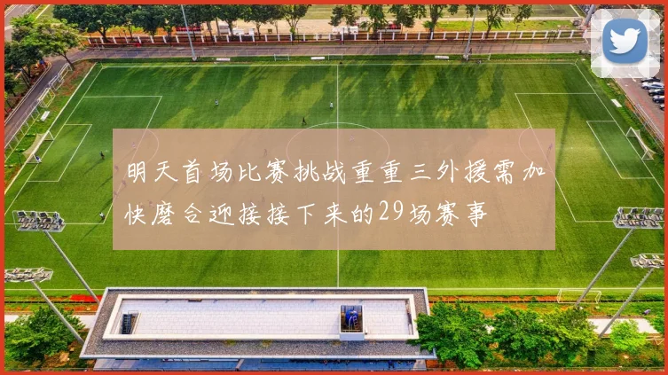 明天首场比赛挑战重重三外援需加快磨合迎接接下来的29场赛事