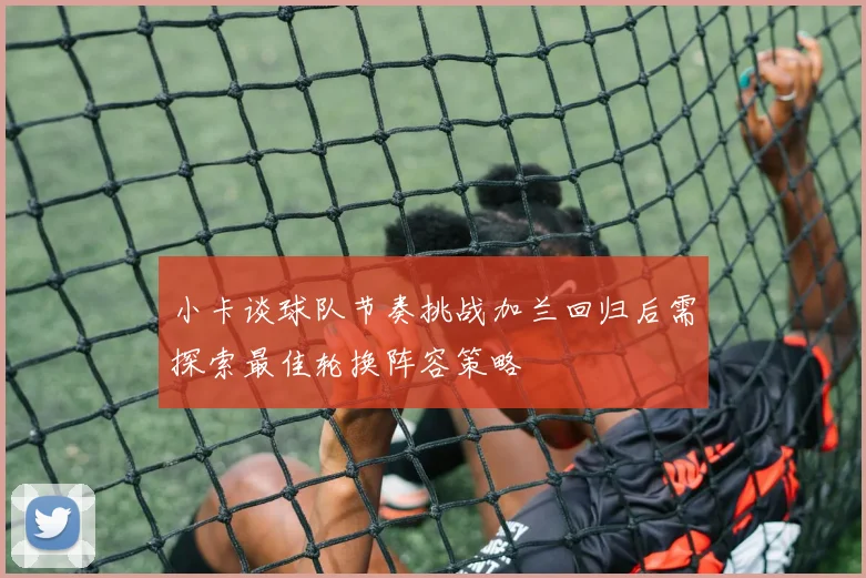 小卡谈球队节奏挑战加兰回归后需探索最佳轮换阵容策略