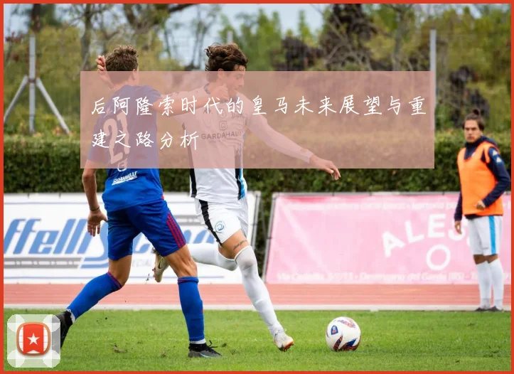 后阿隆索时代的皇马未来展望与重建之路分析