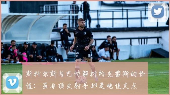 斯科尔斯与巴特解析约克雷斯的价值：虽非顶尖射手却是绝佳支点