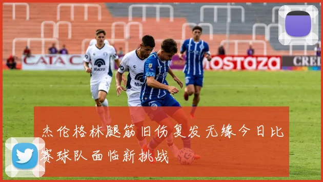 杰伦格林腿筋旧伤复发无缘今日比赛球队面临新挑战
