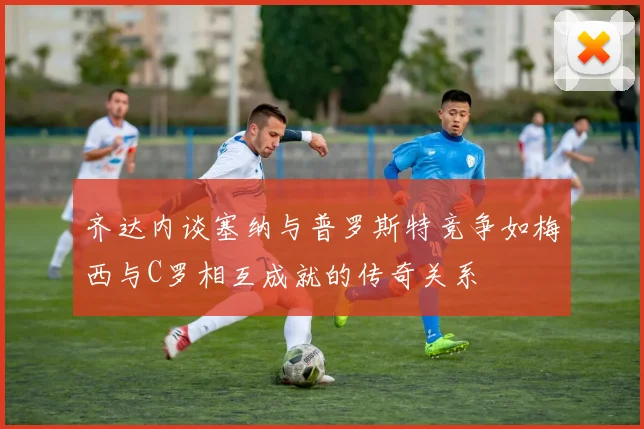 齐达内谈塞纳与普罗斯特竞争如梅西与C罗相互成就的传奇关系