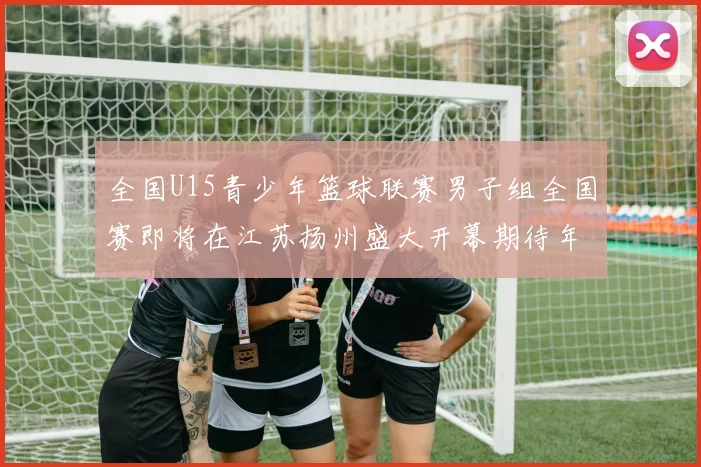 全国U15青少年篮球联赛男子组全国赛即将在江苏扬州盛大开幕期待年轻球员的精彩表现
