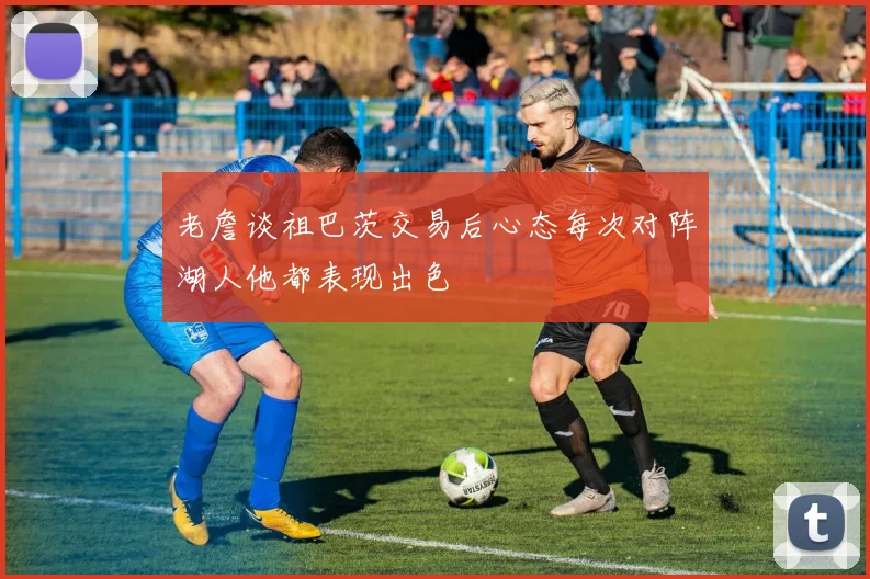老詹谈祖巴茨交易后心态每次对阵湖人他都表现出色