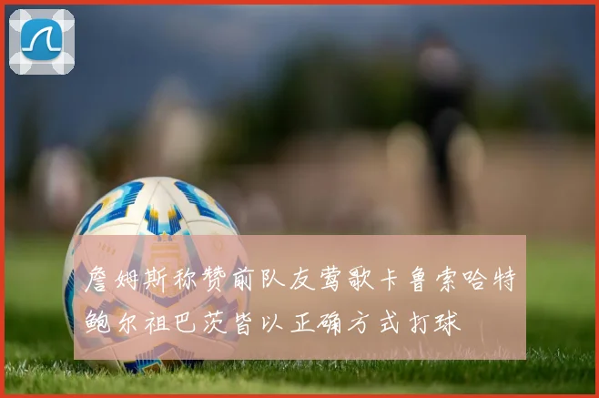 詹姆斯称赞前队友莺歌卡鲁索哈特鲍尔祖巴茨皆以正确方式打球