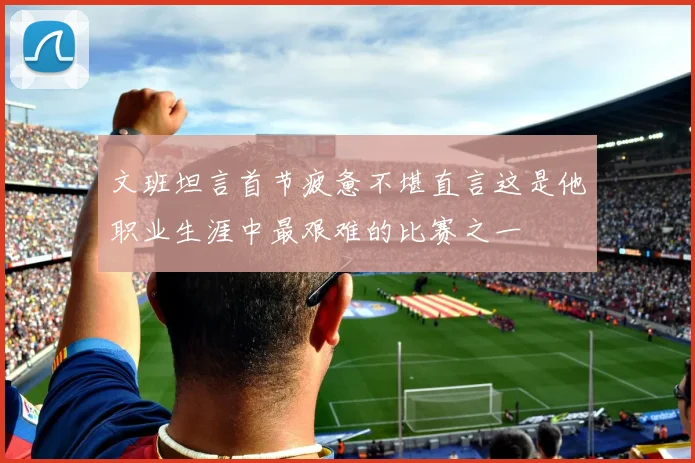 文班坦言首节疲惫不堪直言这是他职业生涯中最艰难的比赛之一