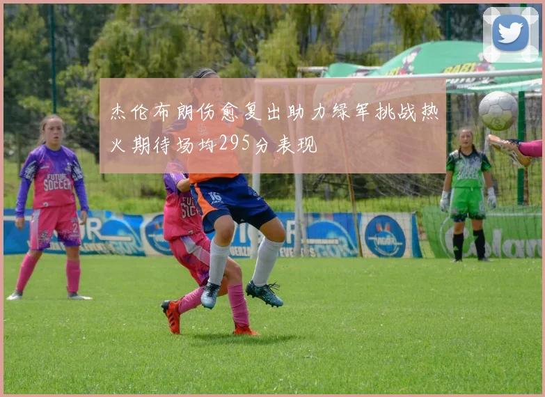 杰伦布朗伤愈复出助力绿军挑战热火期待场均295分表现