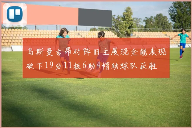 乌斯曼吉昂对阵旧主展现全能表现砍下19分11板6助4帽助球队获胜