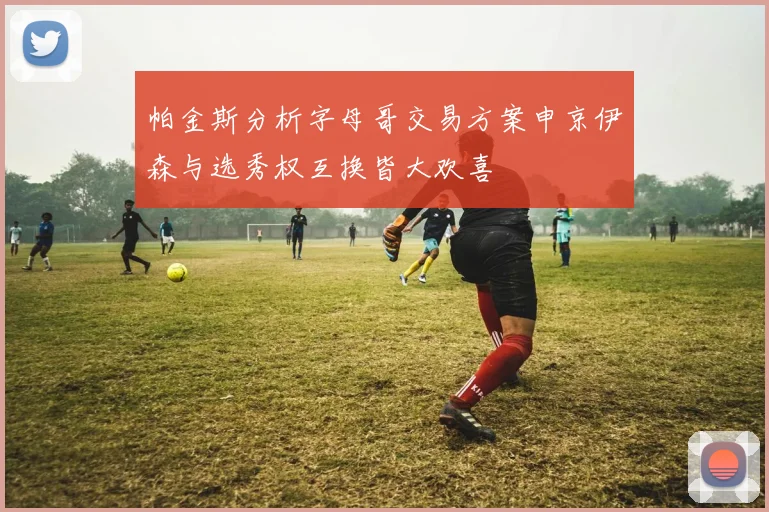 帕金斯分析字母哥交易方案申京伊森与选秀权互换皆大欢喜