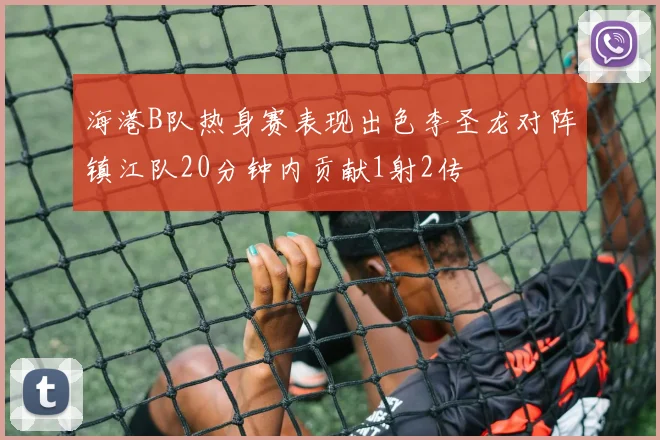 海港B队热身赛表现出色李圣龙对阵镇江队20分钟内贡献1射2传